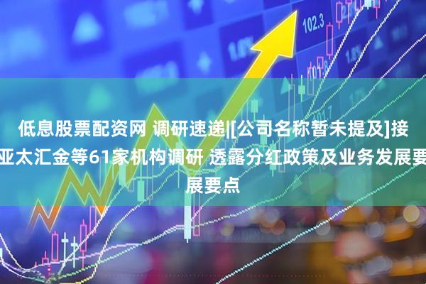 低息股票配资网 调研速递|[公司名称暂未提及]接受亚太汇金等61家机构调研 透露分红政策及业务发展要点