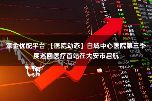 深金优配平台 【医院动态】白城中心医院第三季度巡回医疗首站在大安市启航