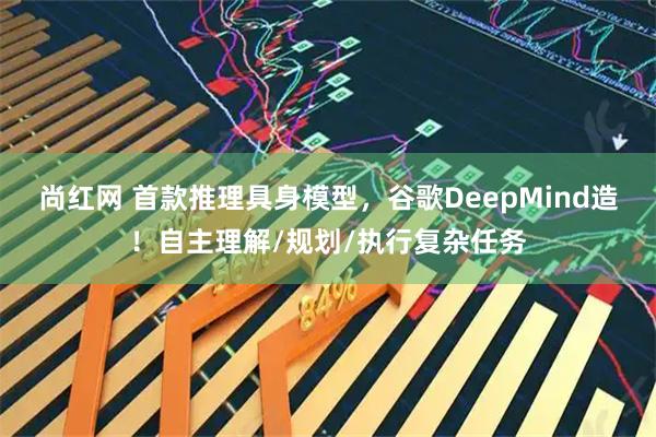 尚红网 首款推理具身模型，谷歌DeepMind造！自主理解/规划/执行复杂任务