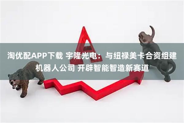 淘优配APP下载 宇隆光电:与纽禄美卡合资组建机器人公司 开辟智能智造新赛道