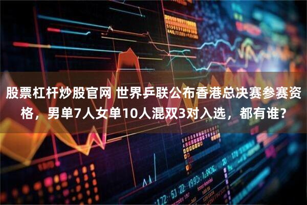 股票杠杆炒股官网 世界乒联公布香港总决赛参赛资格，男单7人女单10人混双3对入选，都有谁？