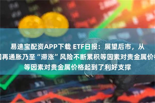 易速宝配资APP下载 ETF日报：展望后市，从中长期来看，美国再通胀乃至“滞涨”风险不断累积等因素对贵金属价格起到了利好支撑