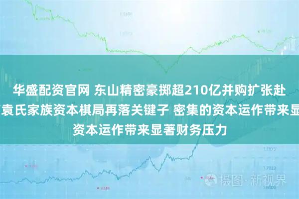 华盛配资官网 东山精密豪掷超210亿并购扩张赴港上市 苏商袁氏家族资本棋局再落关键子 密集的资本运作带来显著财务压力