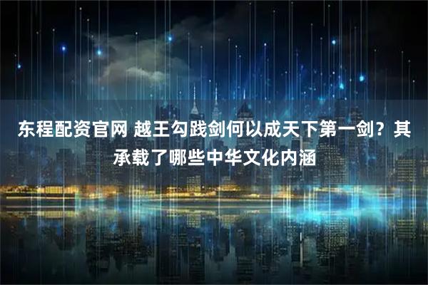 东程配资官网 越王勾践剑何以成天下第一剑？其承载了哪些中华文化内涵