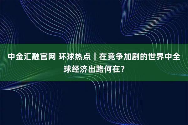 中金汇融官网 环球热点｜在竞争加剧的世界中全球经济出路何在？