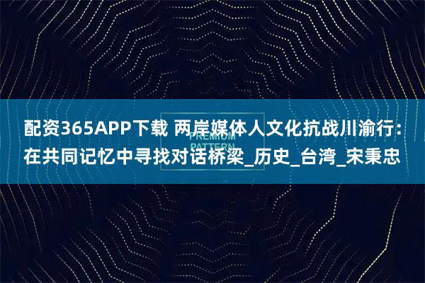 配资365APP下载 两岸媒体人文化抗战川渝行：在共同记忆中寻找对话桥梁_历史_台湾_宋秉忠