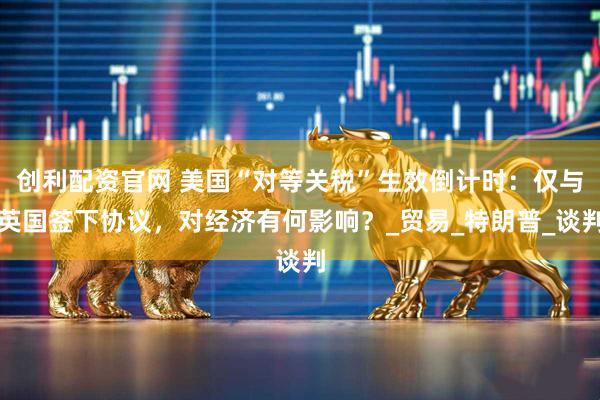 创利配资官网 美国“对等关税”生效倒计时：仅与英国签下协议，对经济有何影响？_贸易_特朗普_谈判
