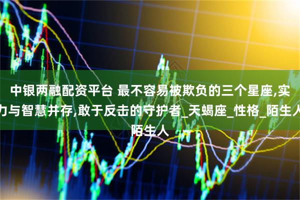 中银两融配资平台 最不容易被欺负的三个星座,实力与智慧并存,敢于反击的守护者_天蝎座_性格_陌生人