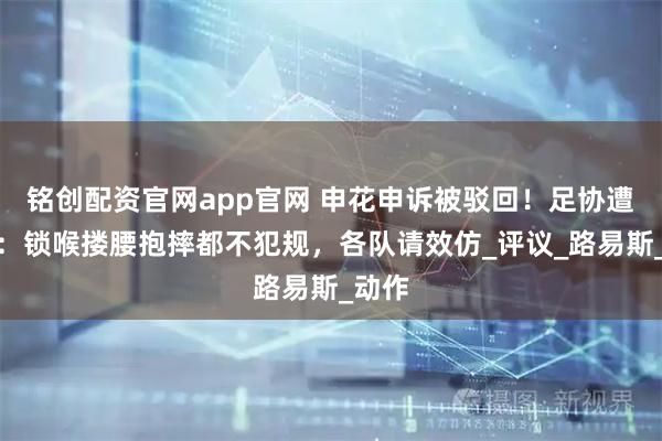 铭创配资官网app官网 申花申诉被驳回!足协遭炮轰:锁喉搂腰抱摔都不犯规,各队请效仿_评议_路易斯_动作