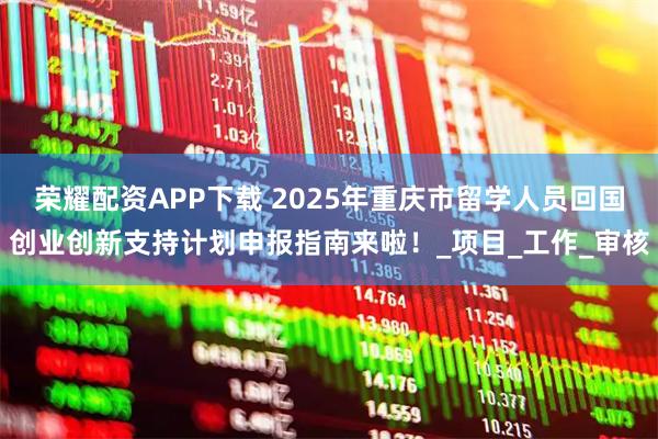 荣耀配资APP下载 2025年重庆市留学人员回国创业创新支持计划申报指南来啦！_项目_工作_审核