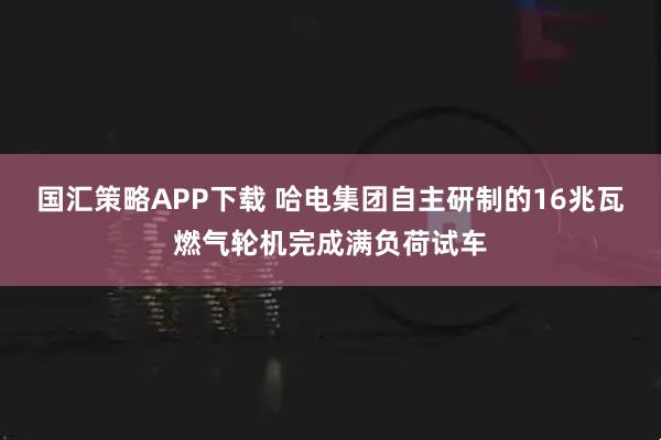 国汇策略APP下载 哈电集团自主研制的16兆瓦燃气轮机完成满负荷试车