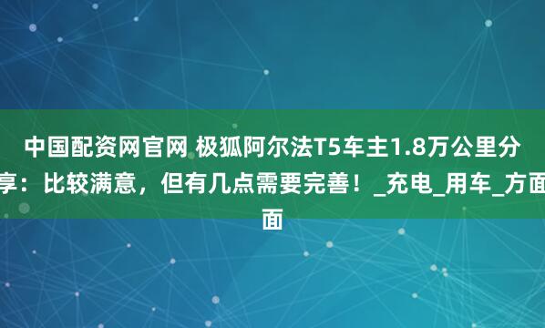 中国配资网官网 极狐阿尔法T5车主1.8万公里分享：比较满意，但有几点需要完善！_充电_用车_方面