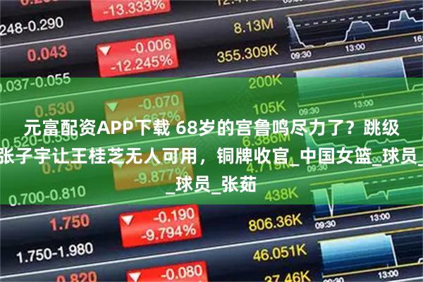 元富配资APP下载 68岁的宫鲁鸣尽力了？跳级使用张子宇让王桂芝无人可用，铜牌收官_中国女篮_球员_张茹