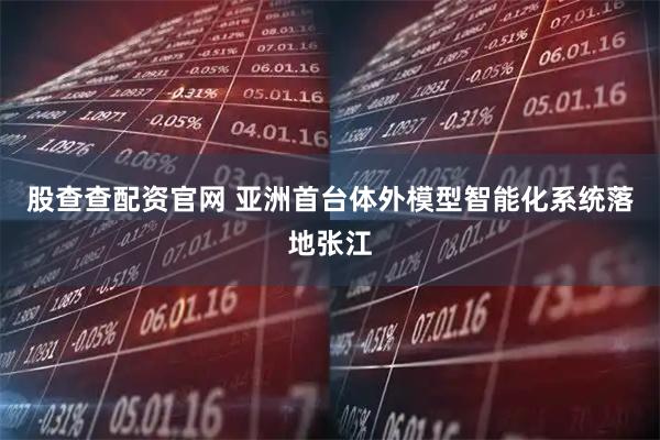 股查查配资官网 亚洲首台体外模型智能化系统落地张江