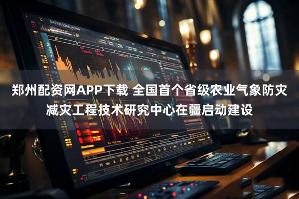 郑州配资网APP下载 全国首个省级农业气象防灾减灾工程技术研究中心在疆启动建设