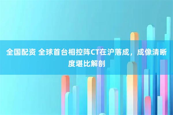 全国配资 全球首台相控阵CT在沪落成，成像清晰度堪比解剖