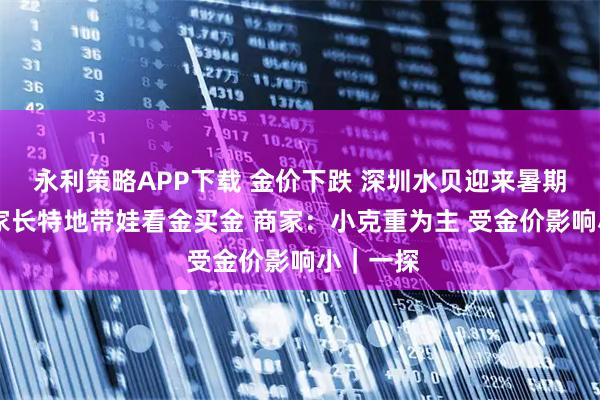 永利策略APP下载 金价下跌 深圳水贝迎来暑期高峰 有家长特地带娃看金买金 商家：小克重为主 受金价影响小｜一探
