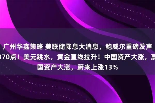 广州华鑫策略 美联储降息大消息，鲍威尔重磅发声！道指涨超870点！美元跳水，黄金直线拉升！中国资产大涨，蔚来上涨13%