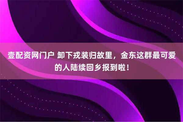 壹配资网门户 卸下戎装归故里，金东这群最可爱的人陆续回乡报到啦！