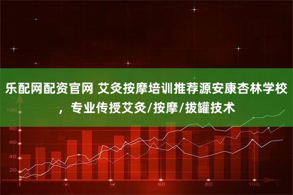 乐配网配资官网 艾灸按摩培训推荐源安康杏林学校,专业传授艾灸/按摩/拔罐技术