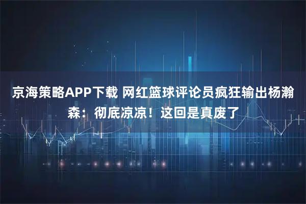 京海策略APP下载 网红篮球评论员疯狂输出杨瀚森:彻底凉凉!这回是真废了