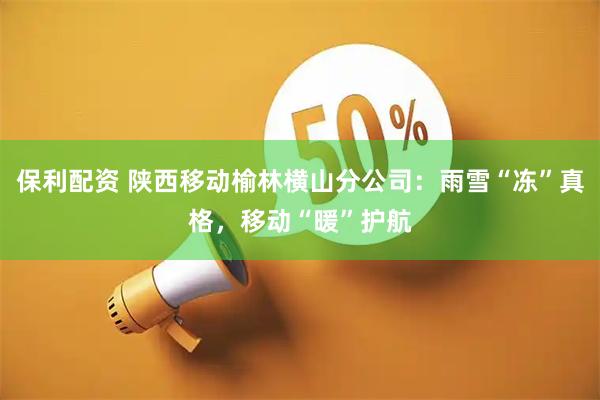 保利配资 陕西移动榆林横山分公司：雨雪“冻”真格，移动“暖”护航